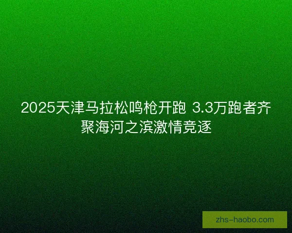 2025天津马拉松鸣枪开跑 3.3万跑者齐聚海河之滨激情竞逐